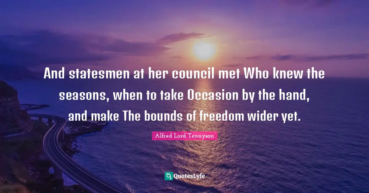 And statesmen at her council met Who knew the seasons, when to take Occasion by the hand, and make The bounds of freedom wider yet.