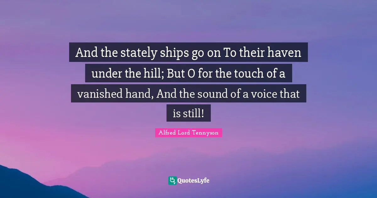 And the stately ships go on To their haven under the hill; But O for the touch of a vanished hand, And the sound of a voice that is still!