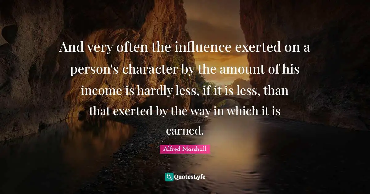 Alfred Marshall Quotes: "And very often the influence exerted on a person's character by the amount of his income is hardly less, if it is less, than that exerted by the way in which it is earned."