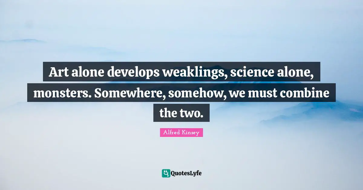 Art alone develops weaklings, science alone, monsters. Somewhere, somehow, we must combine the two.