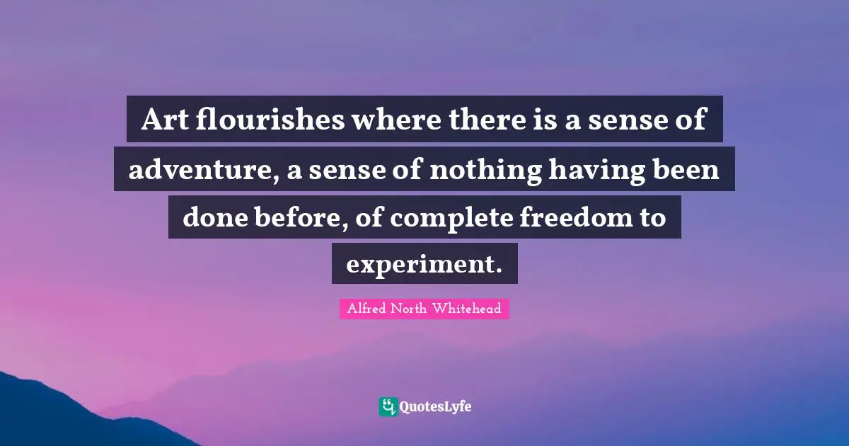 Art flourishes where there is a sense of adventure, a sense of nothing having been done before, of complete freedom to experiment.