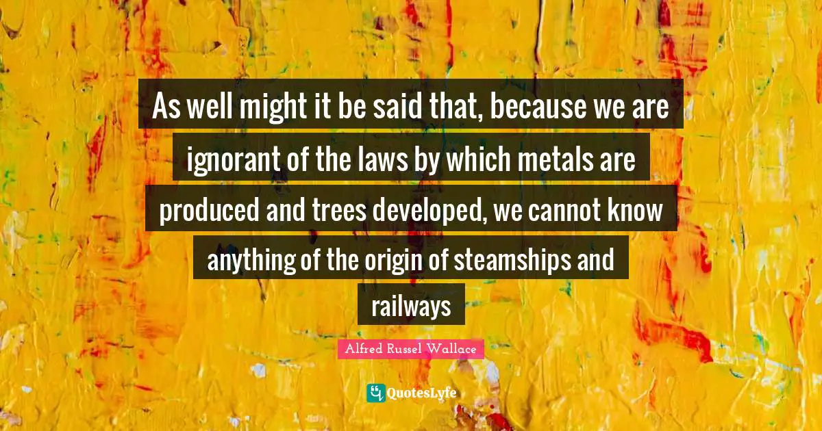 As well might it be said that, because we are ignorant of the laws by which metals are produced and trees developed, we cannot know anything of the origin of steamships and railways