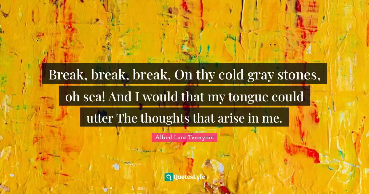 Break, break, break, On thy cold gray stones, oh sea! And I would that my tongue could utter The thoughts that arise in me.