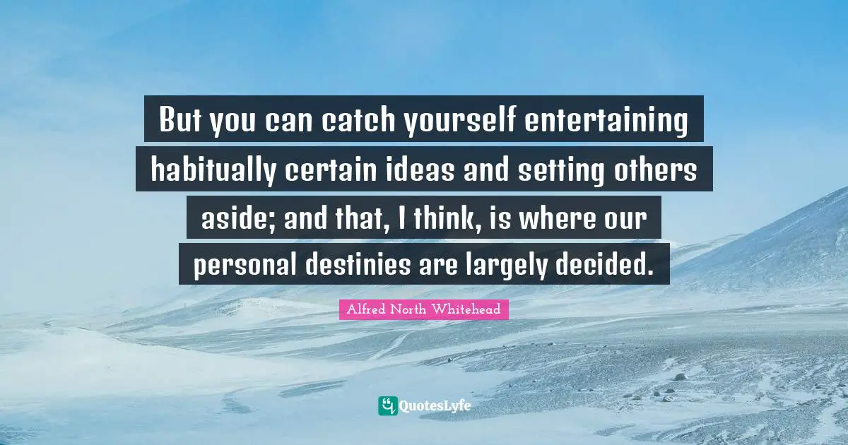 But you can catch yourself entertaining habitually certain ideas and setting others aside; and that, I think, is where our personal destinies are largely decided.