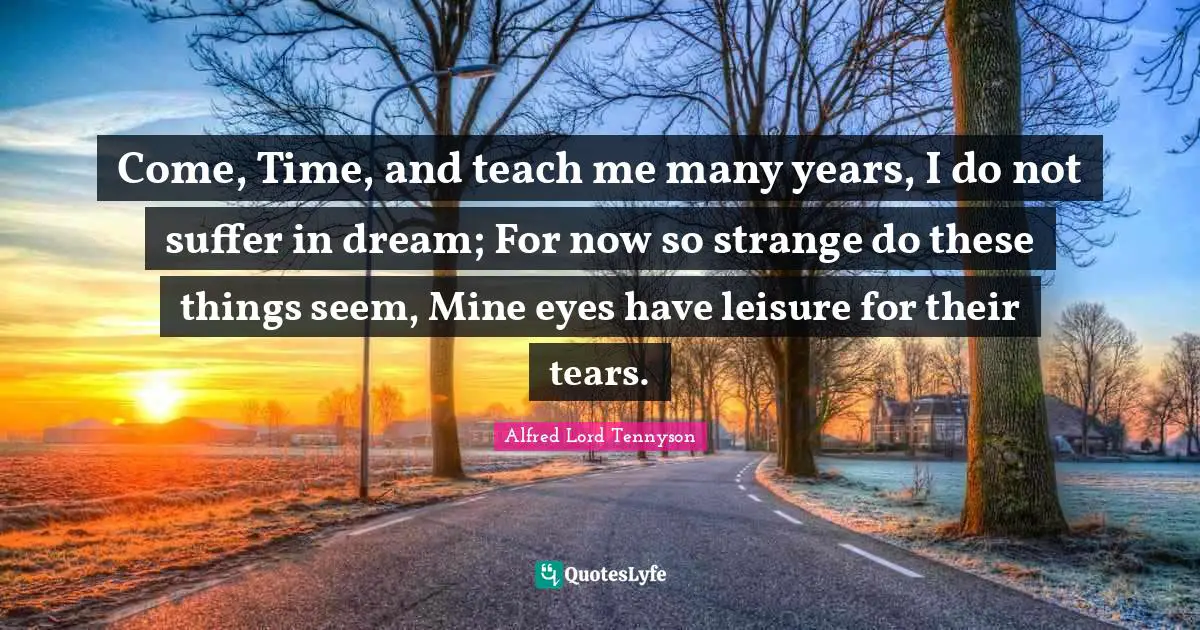 Come, Time, and teach me many years, I do not suffer in dream; For now so strange do these things seem, Mine eyes have leisure for their tears.