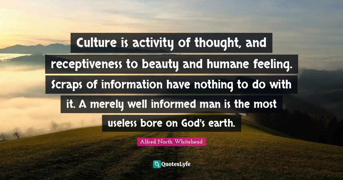 Culture is activity of thought, and receptiveness to beauty and humane feeling. Scraps of information have nothing to do with it. A merely well informed man is the most useless bore on God's earth.