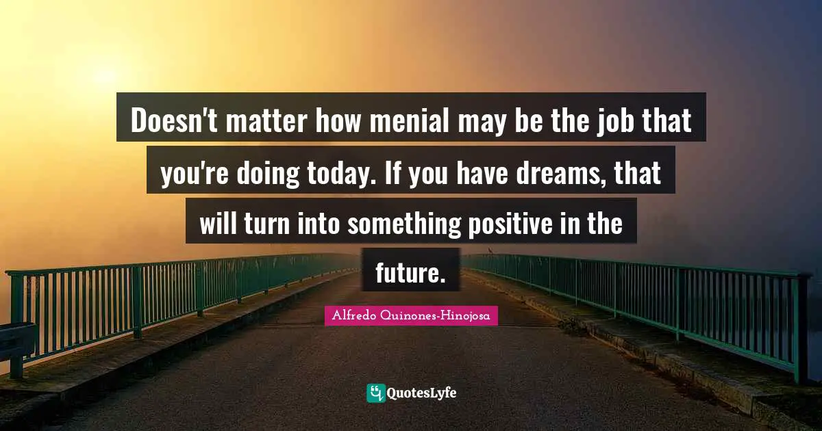 Doesn't matter how menial may be the job that you're doing today. If you have dreams, that will turn into something positive in the future.