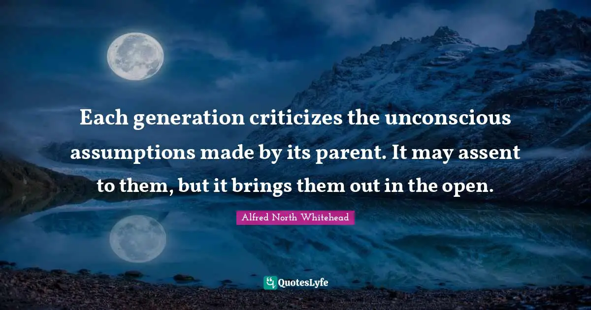 Each generation criticizes the unconscious assumptions made by its parent. It may assent to them, but it brings them out in the open.
