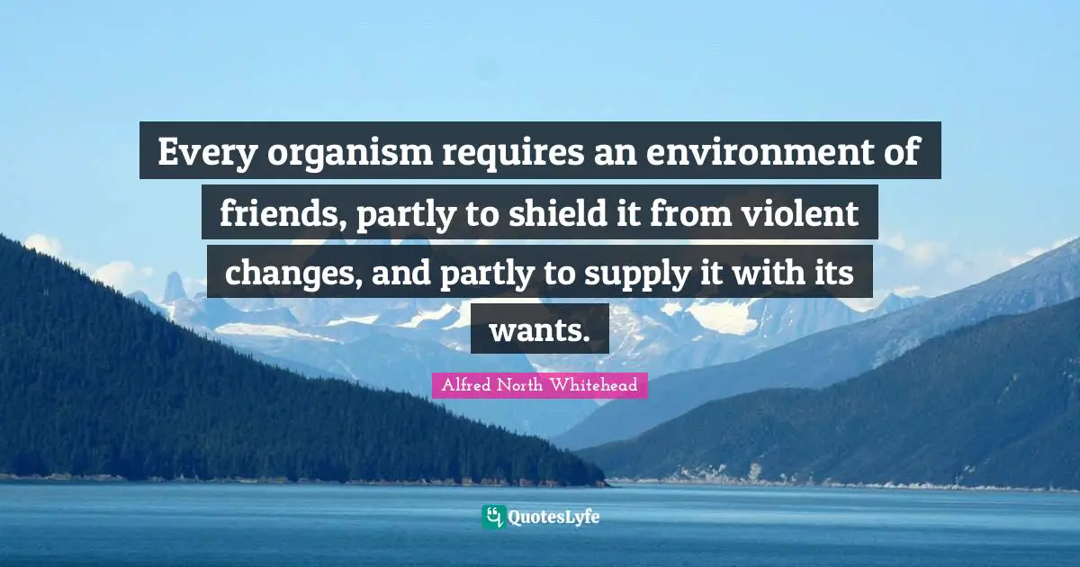 Every organism requires an environment of friends, partly to shield it from violent changes, and partly to supply it with its wants.