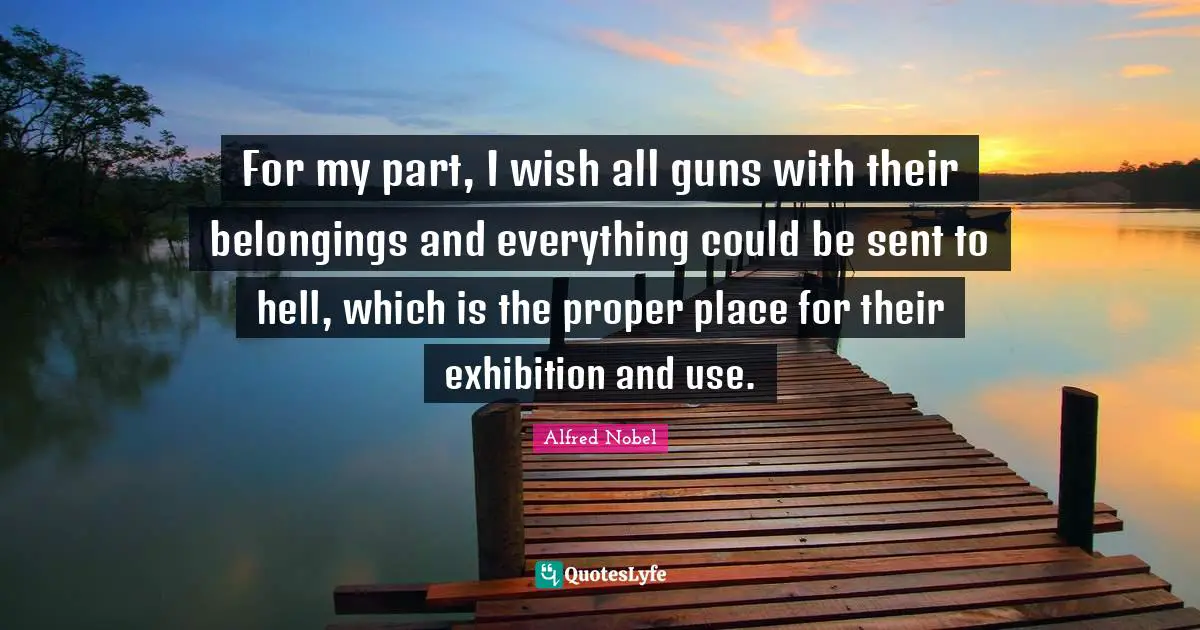 Alfred Nobel Quotes: "For my part, I wish all guns with their belongings and everything could be sent to hell, which is the proper place for their exhibition and use."