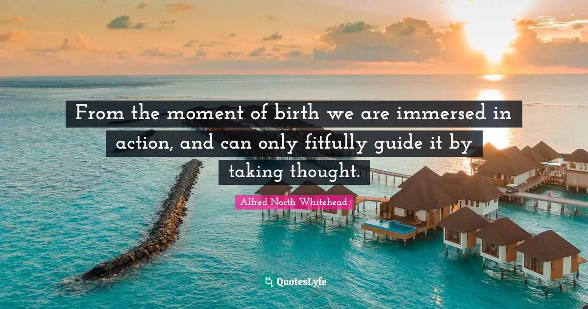 From the moment of birth we are immersed in action, and can only fitfully guide it by taking thought.