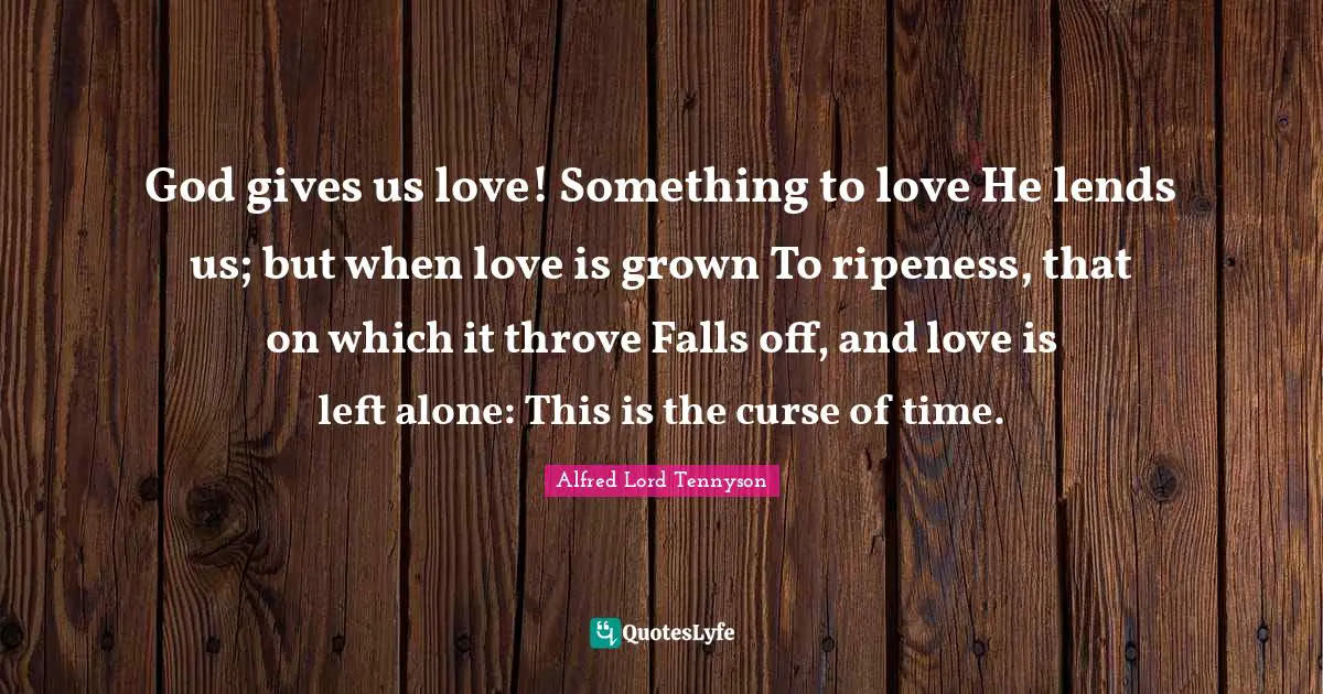 God gives us love! Something to love He lends us; but when love is grown To ripeness, that on which it throve Falls off, and love is left alone: This is the curse of time.