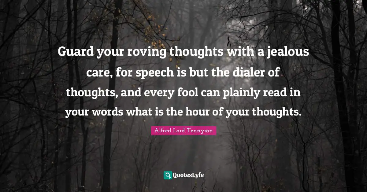 Guard your roving thoughts with a jealous care, for speech is but the dialer of thoughts, and every fool can plainly read in your words what is the hour of your thoughts.