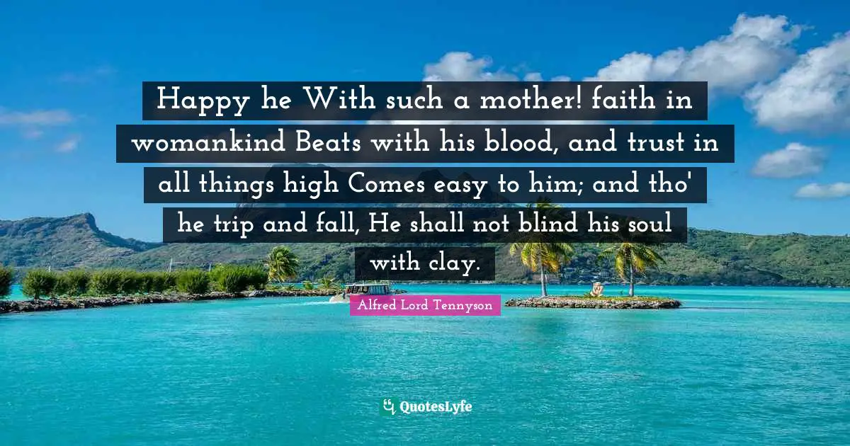 Happy he With such a mother! faith in womankind Beats with his blood, and trust in all things high Comes easy to him; and tho' he trip and fall, He shall not blind his soul with clay.