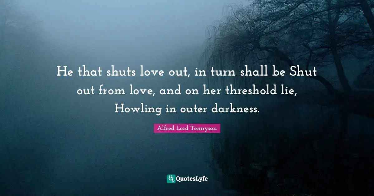 He that shuts love out, in turn shall be Shut out from love, and on her threshold lie, Howling in outer darkness.