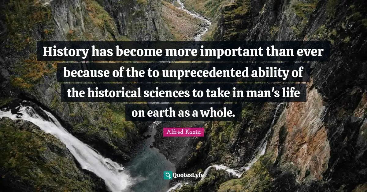 History has become more important than ever because of the to unprecedented ability of the historical sciences to take in man's life on earth as a whole.
