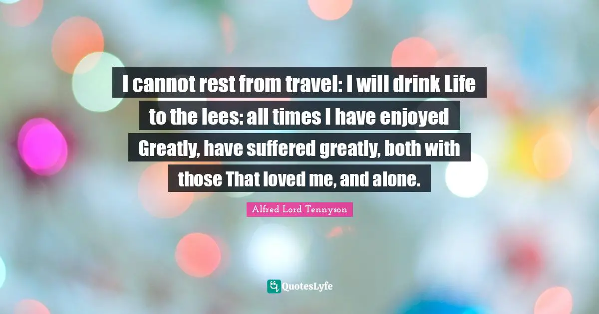 I cannot rest from travel: I will drink Life to the lees: all times I have enjoyed Greatly, have suffered greatly, both with those That loved me, and alone.