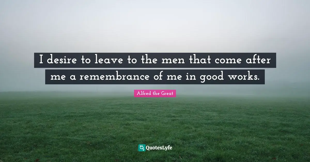I desire to leave to the men that come after me a remembrance of me in good works.