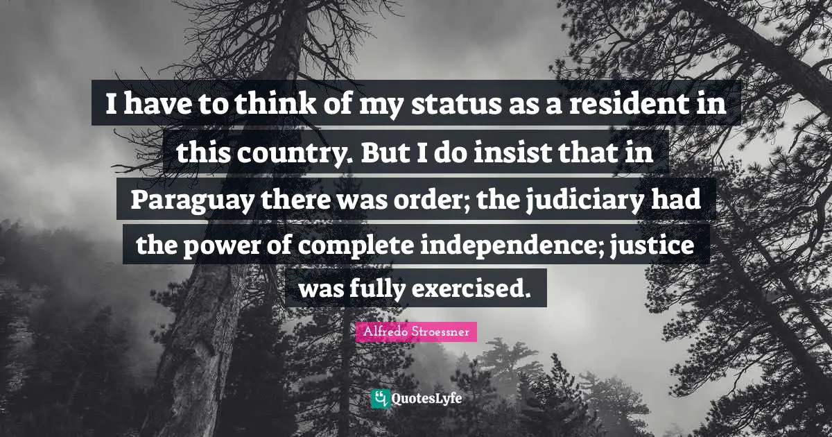 Independence Quotes: "I have to think of my status as a resident in this country. But I do insist that in Paraguay there was order; the judiciary had the power of complete independence; justice was fully exercised."