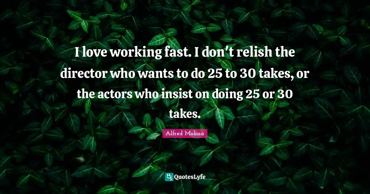 I love working fast. I don't relish the director who wants to do 25 to 30 takes, or the actors who insist on doing 25 or 30 takes.