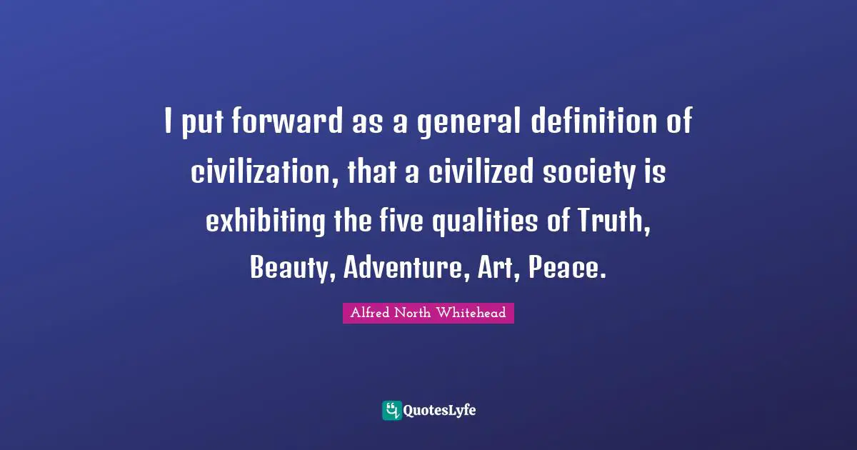 I put forward as a general definition of civilization, that a civilized society is exhibiting the five qualities of Truth, Beauty, Adventure, Art, Peace.