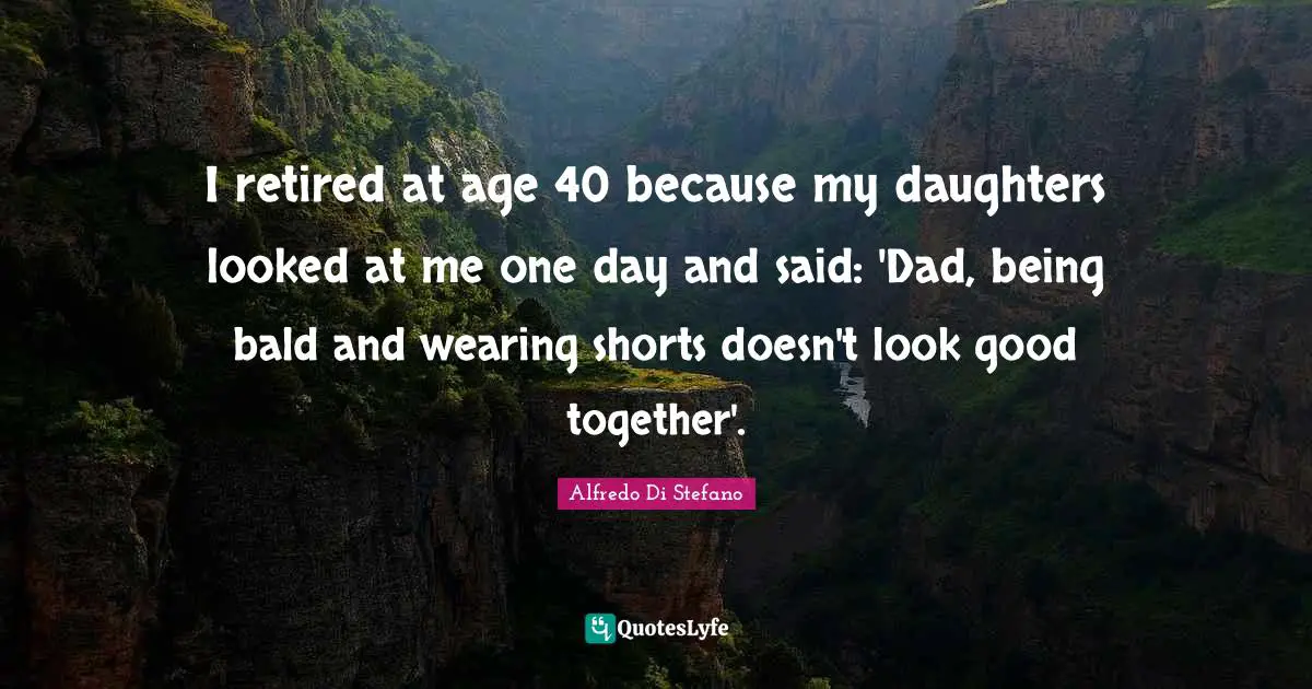I retired at age 40 because my daughters looked at me one day and said: 'Dad, being bald and wearing shorts doesn't look good together'.