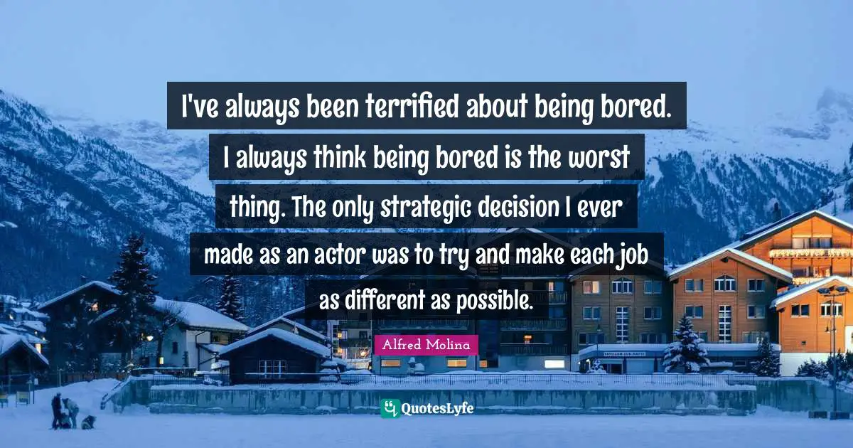 I've always been terrified about being bored. I always think being bored is the worst thing. The only strategic decision I ever made as an actor was to try and make each job as different as possible.