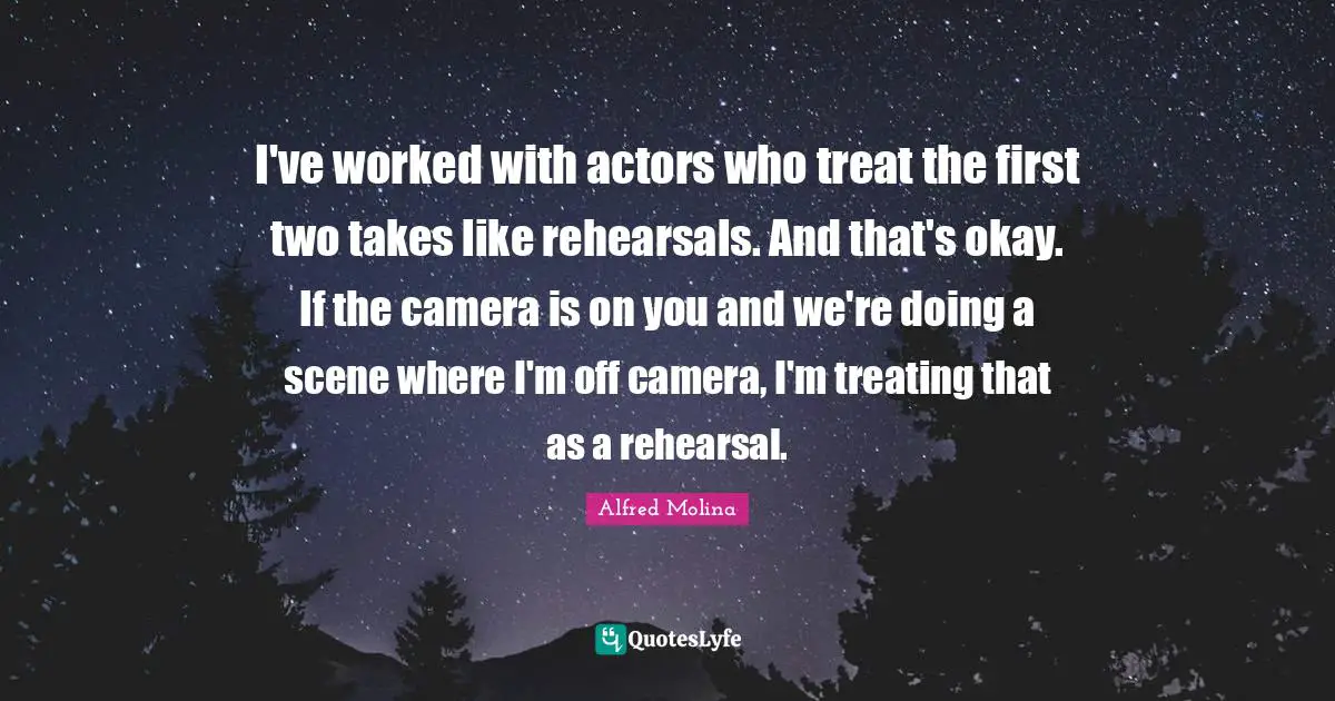I've worked with actors who treat the first two takes like rehearsals. And that's okay. If the camera is on you and we're doing a scene where I'm off camera, I'm treating that as a rehearsal.