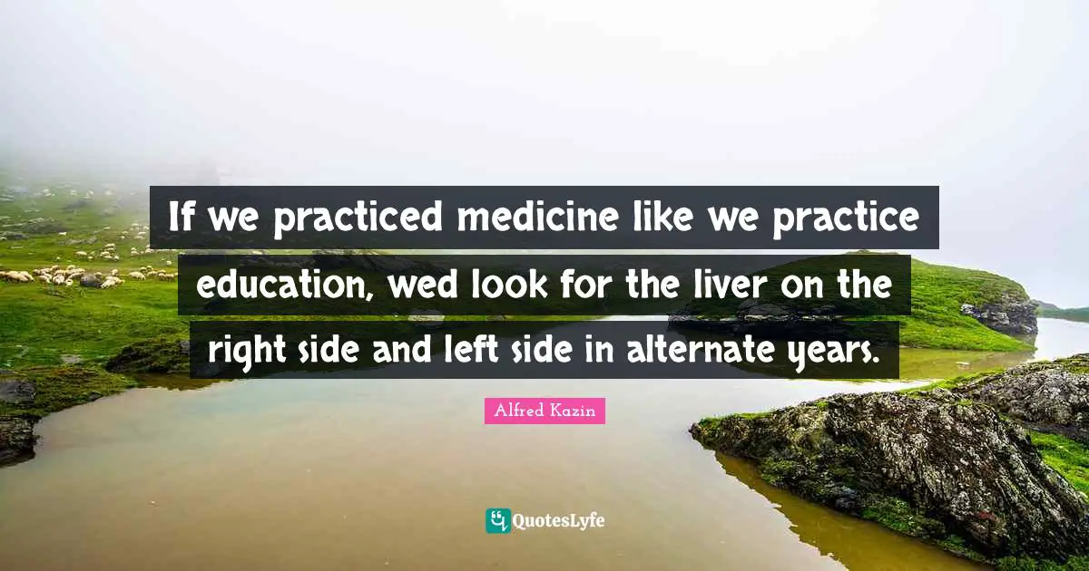If we practiced medicine like we practice education, wed look for the liver on the right side and left side in alternate years.