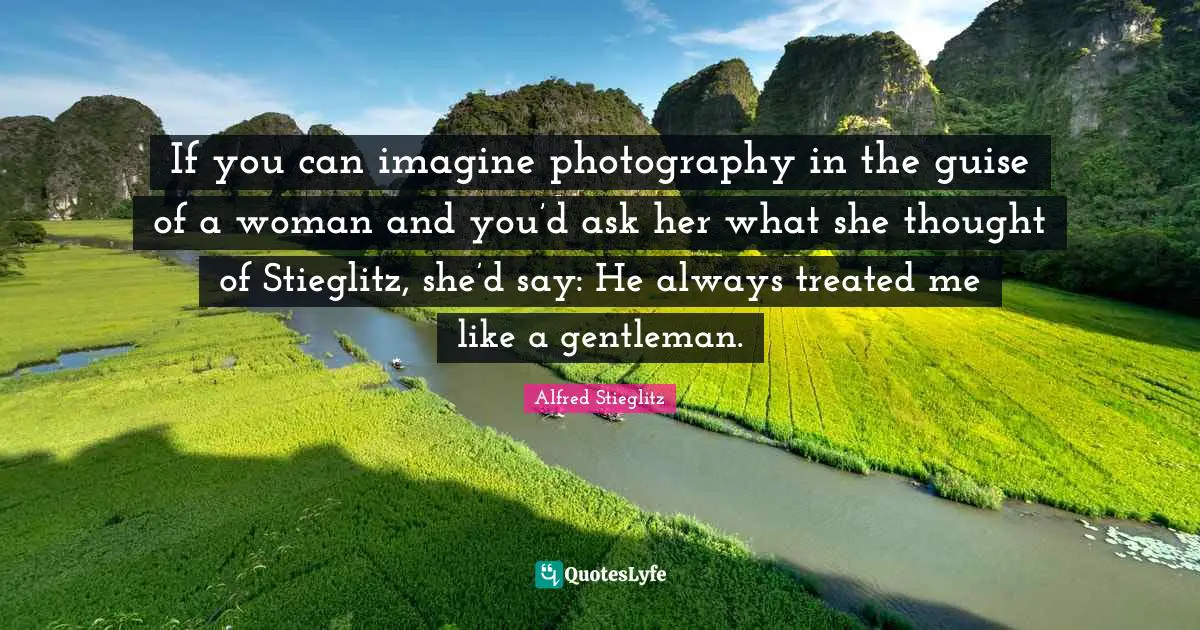 If you can imagine photography in the guise of a woman and you’d ask her what she thought of Stieglitz, she’d say: He always treated me like a gentleman.