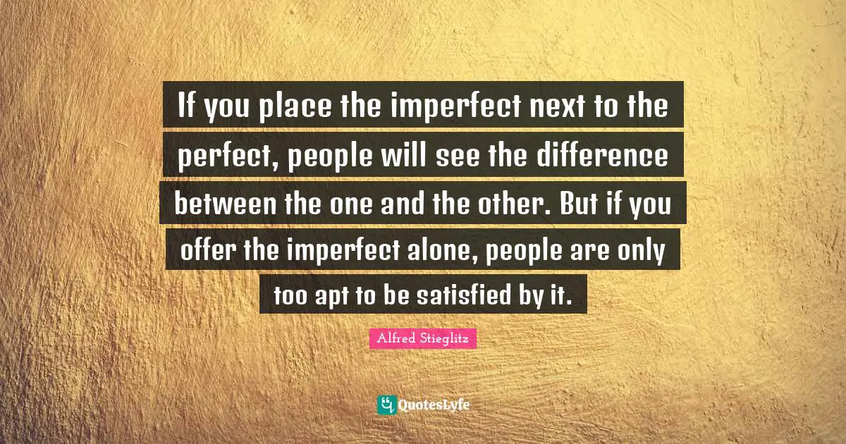 If you place the imperfect next to the perfect, people will see the difference between the one and the other. But if you offer the imperfect alone, people are only too apt to be satisfied by it.