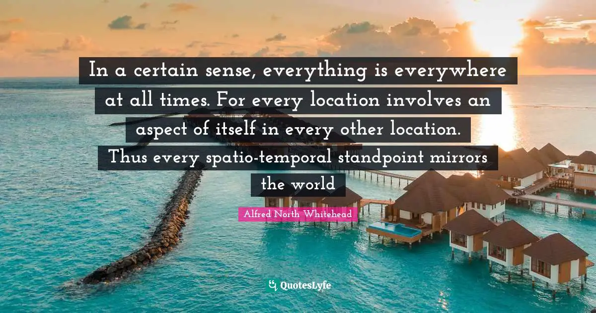 In a certain sense, everything is everywhere at all times. For every location involves an aspect of itself in every other location. Thus every spatio-temporal standpoint mirrors the world