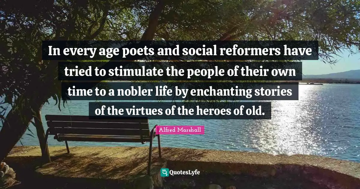 Alfred Marshall Quotes: "In every age poets and social reformers have tried to stimulate the people of their own time to a nobler life by enchanting stories of the virtues of the heroes of old."