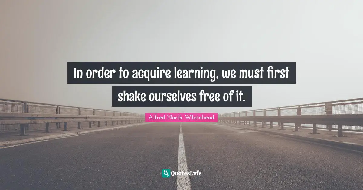 In order to acquire learning, we must first shake ourselves free of it.