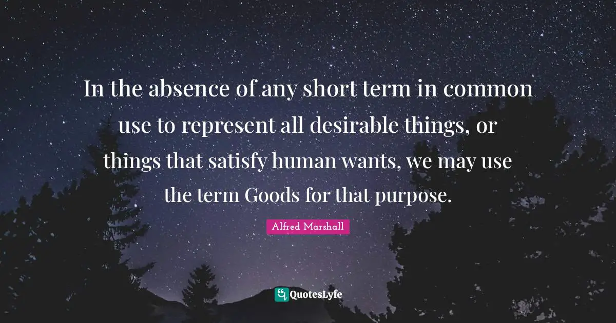 Alfred Marshall Quotes: "In the absence of any short term in common use to represent all desirable things, or things that satisfy human wants, we may use the term Goods for that purpose."
