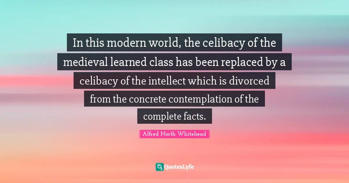 In this modern world, the celibacy of the medieval learned class has been replaced by a celibacy of the intellect which is divorced from the concrete contemplation of the complete facts.