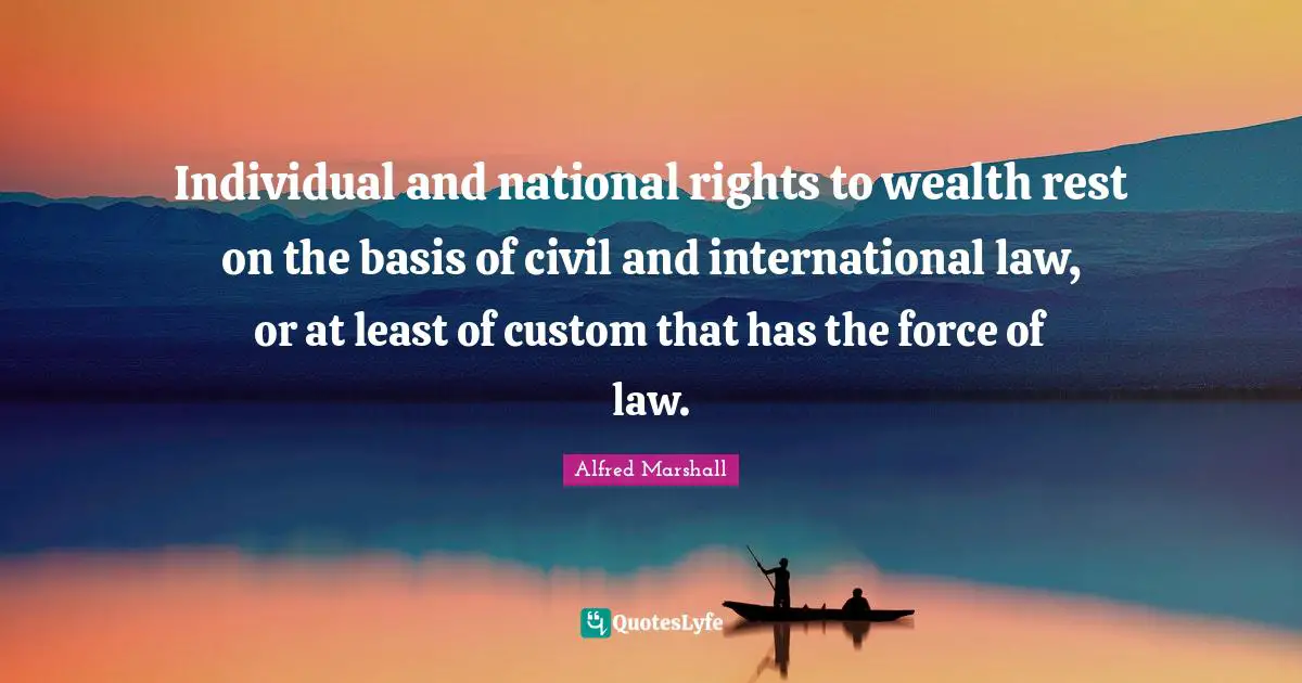 Alfred Marshall Quotes: "Individual and national rights to wealth rest on the basis of civil and international law, or at least of custom that has the force of law."