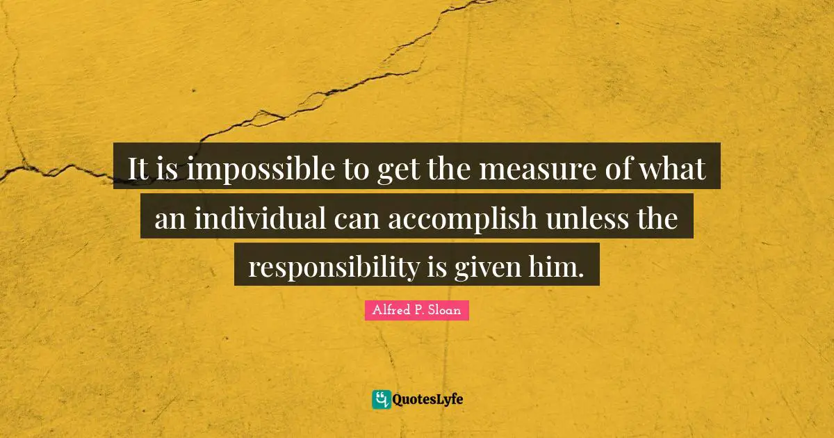It is impossible to get the measure of what an individual can accomplish unless the responsibility is given him.