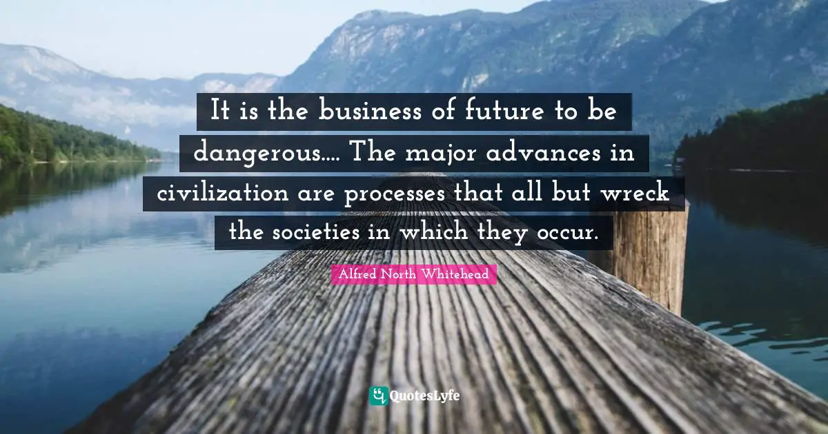 It is the business of future to be dangerous.... The major advances in civilization are processes that all but wreck the societies in which they occur.