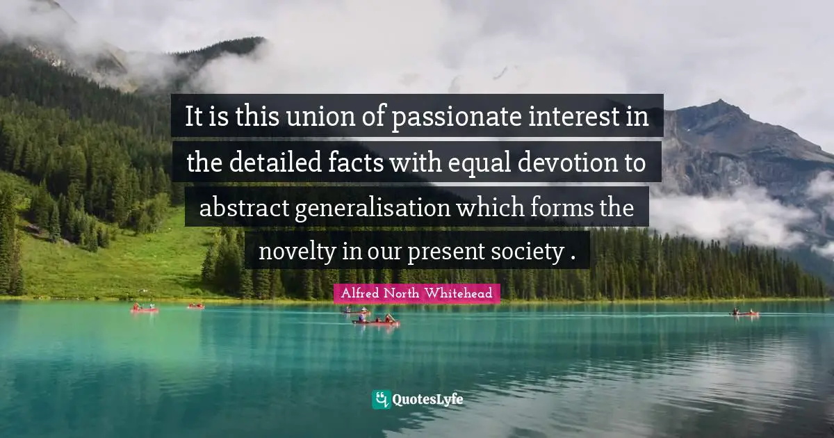 It is this union of passionate interest in the detailed facts with equal devotion to abstract generalisation which forms the novelty in our present society .
