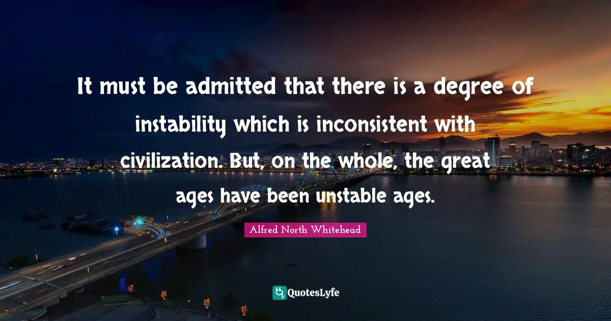 It must be admitted that there is a degree of instability which is inconsistent with civilization. But, on the whole, the great ages have been unstable ages.