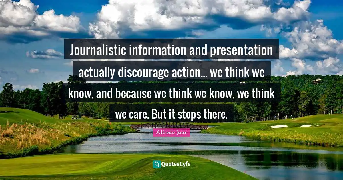 Journalistic information and presentation actually discourage action... we think we know, and because we think we know, we think we care. But it stops there.