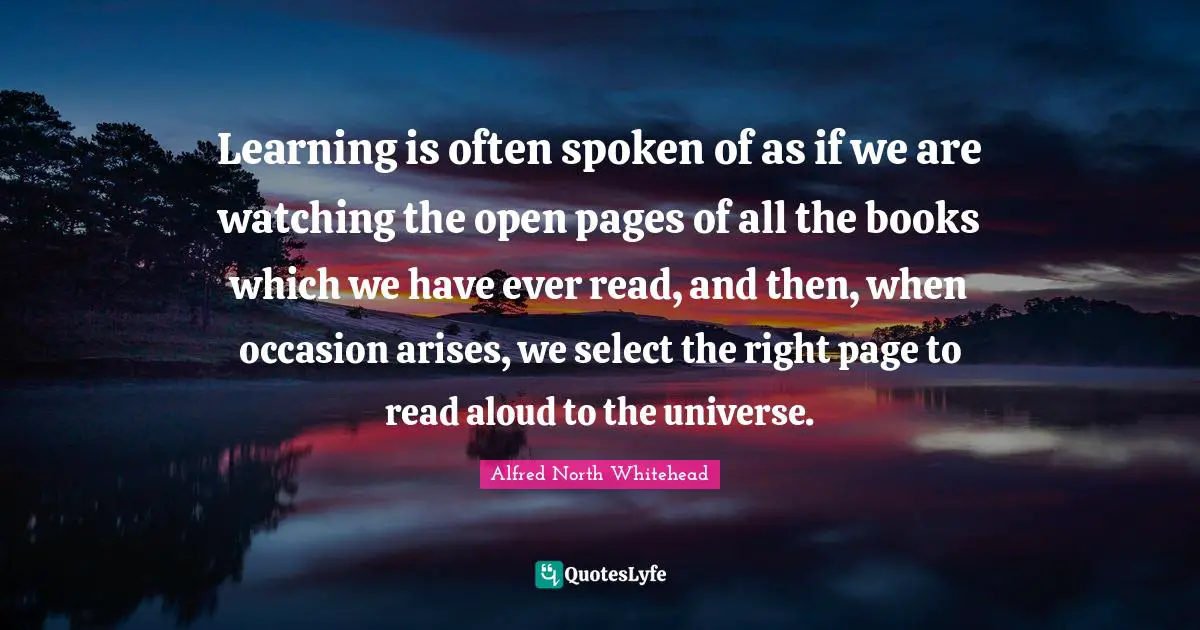 Learning is often spoken of as if we are watching the open pages of all the books which we have ever read, and then, when occasion arises, we select the right page to read aloud to the universe.