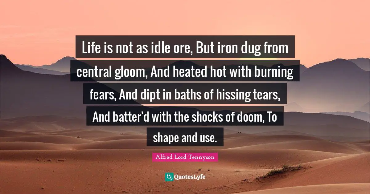 Life is not as idle ore, But iron dug from central gloom, And heated hot with burning fears, And dipt in baths of hissing tears, And batter'd with the shocks of doom, To shape and use.