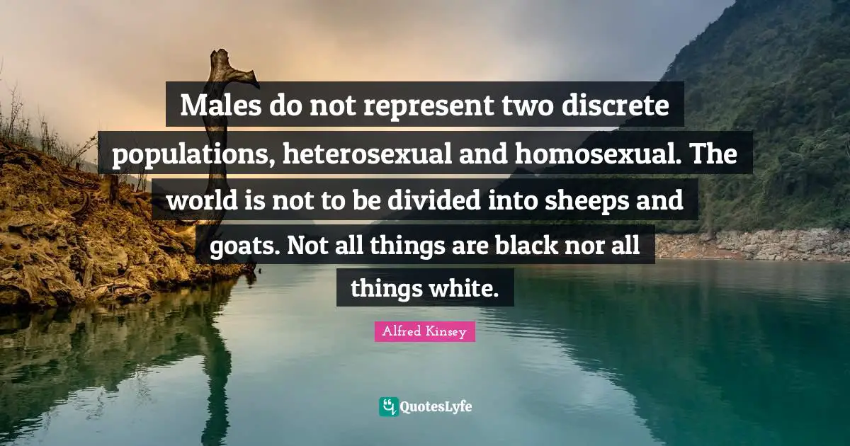 Males do not represent two discrete populations, heterosexual and homosexual. The world is not to be divided into sheeps and goats. Not all things are black nor all things white.