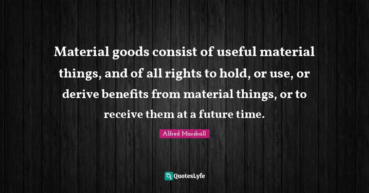 Alfred Marshall Quotes: "Material goods consist of useful material things, and of all rights to hold, or use, or derive benefits from material things, or to receive them at a future time."