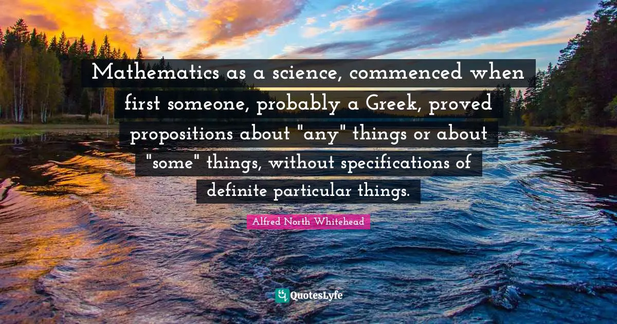 Mathematics as a science, commenced when first someone, probably a Greek, proved propositions about "any" things or about "some" things, without specifications of definite particular things.