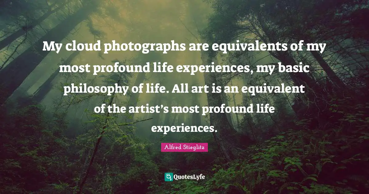 My cloud photographs are equivalents of my most profound life experiences, my basic philosophy of life. All art is an equivalent of the artist’s most profound life experiences.
