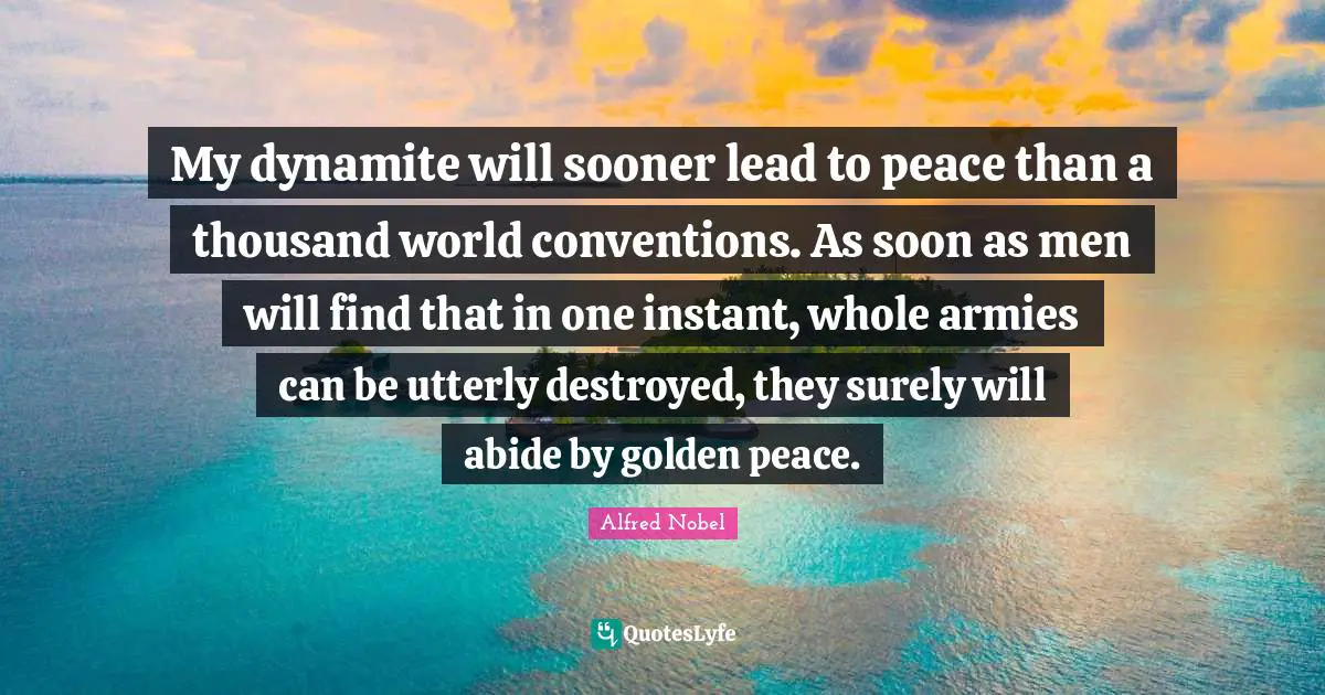 My dynamite will sooner lead to peace than a thousand world conventions. As soon as men will find that in one instant, whole armies can be utterly destroyed, they surely will abide by golden peace.