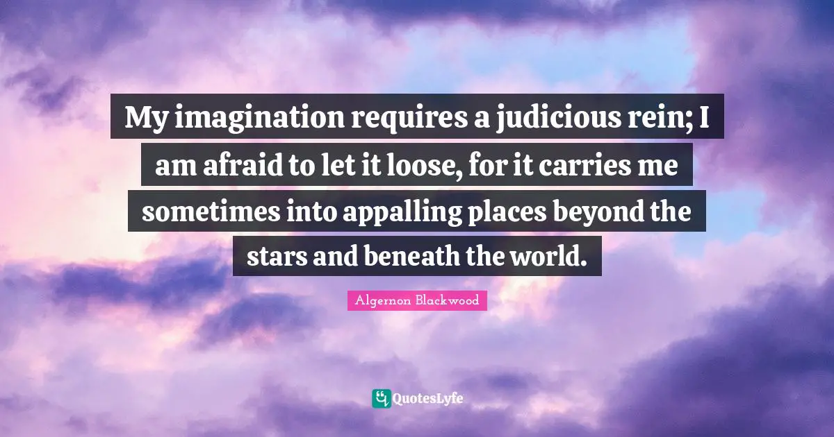 Algernon Blackwood Quotes: "My imagination requires a judicious rein; I am afraid to let it loose, for it carries me sometimes into appalling places beyond the stars and beneath the world."